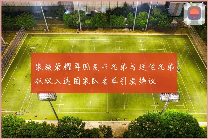 家族荣耀再现麦卡兄弟与廷伯兄弟双双入选国家队名单引发热议