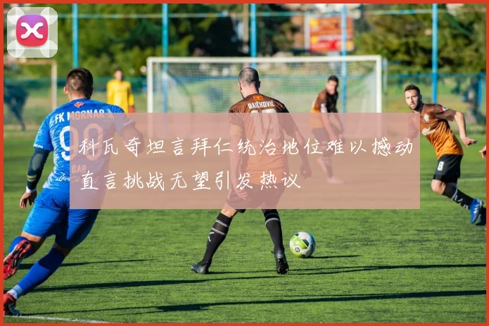 科瓦奇坦言拜仁统治地位难以撼动直言挑战无望引发热议