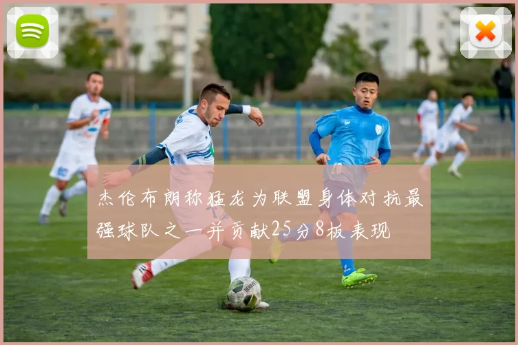 杰伦布朗称猛龙为联盟身体对抗最强球队之一并贡献25分8板表现