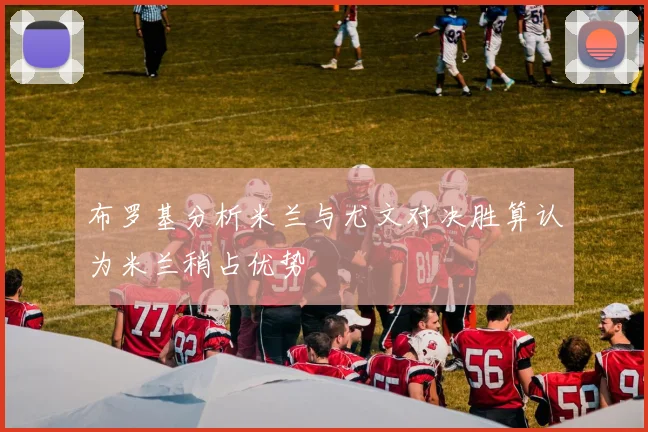布罗基分析米兰与尤文对决胜算认为米兰稍占优势
