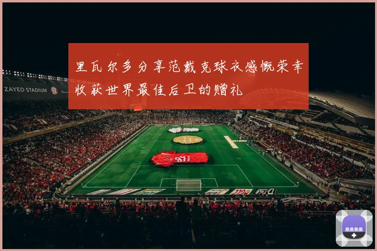 里瓦尔多分享范戴克球衣感慨荣幸收获世界最佳后卫的赠礼