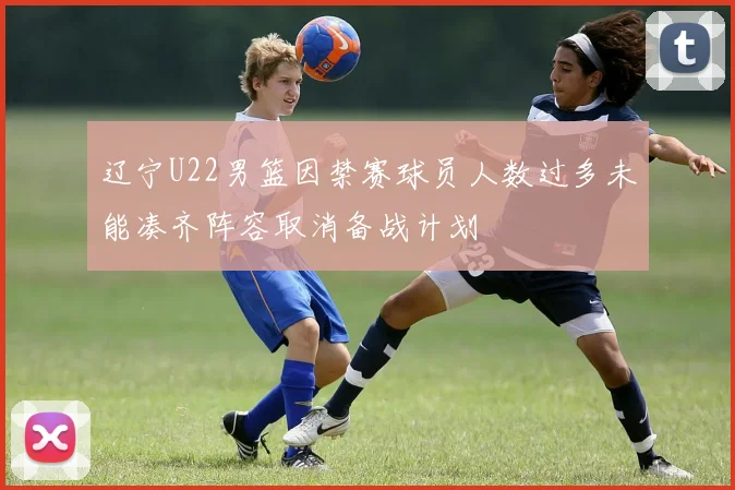 辽宁U22男篮因禁赛球员人数过多未能凑齐阵容取消备战计划