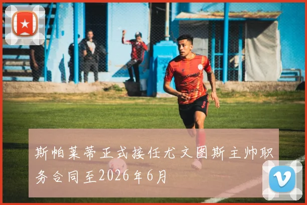 斯帕莱蒂正式接任尤文图斯主帅职务合同至2026年6月