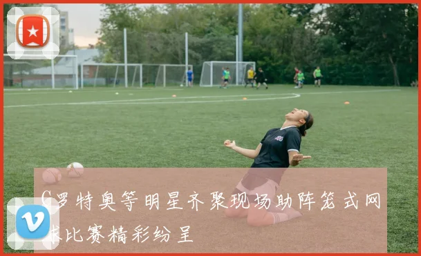 C罗特奥等明星齐聚现场助阵笼式网球比赛精彩纷呈