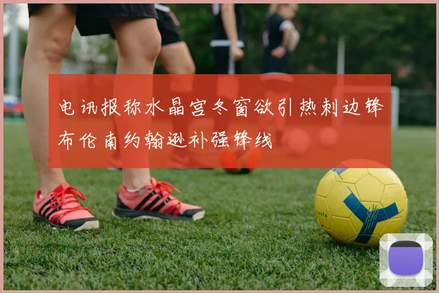 电讯报称水晶宫冬窗欲引热刺边锋布伦南约翰逊补强锋线