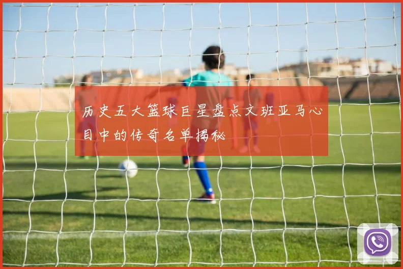 历史五大篮球巨星盘点文班亚马心目中的传奇名单揭秘