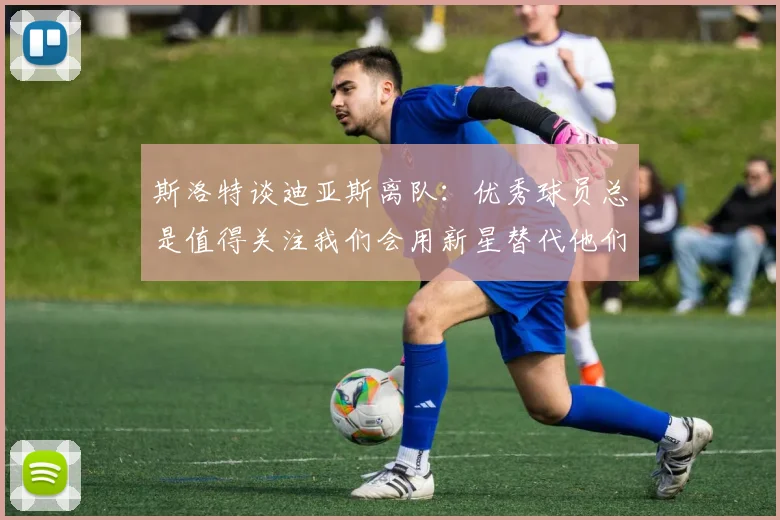 斯洛特谈迪亚斯离队：优秀球员总是值得关注我们会用新星替代他们