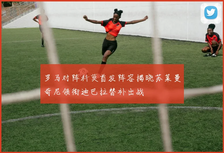 罗马对阵科莫首发阵容揭晓苏莱曼奇尼领衔迪巴拉替补出战