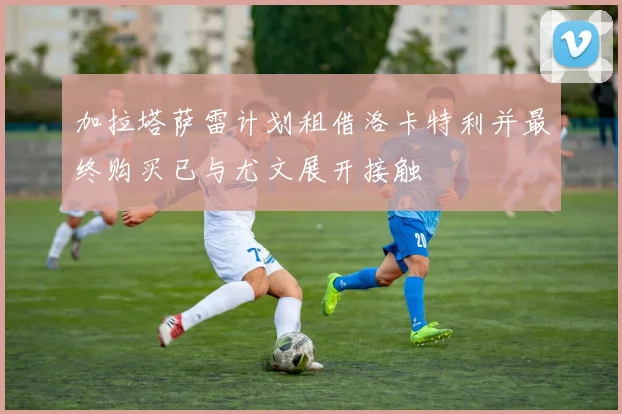 加拉塔萨雷计划租借洛卡特利并最终购买已与尤文展开接触