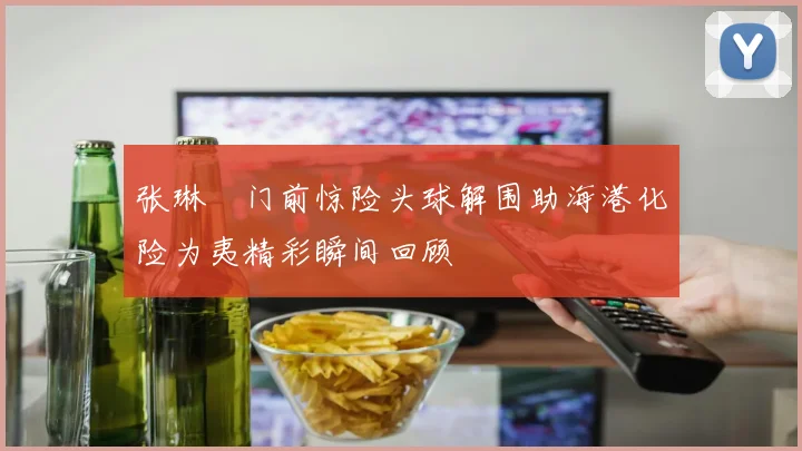 张琳芃门前惊险头球解围助海港化险为夷精彩瞬间回顾