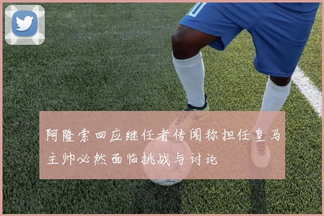 阿隆索回应继任者传闻称担任皇马主帅必然面临挑战与讨论