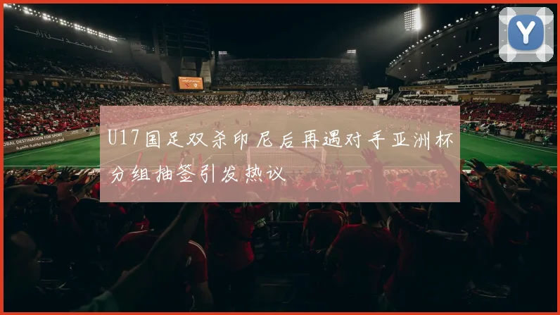 U17国足双杀印尼后再遇对手亚洲杯分组抽签引发热议