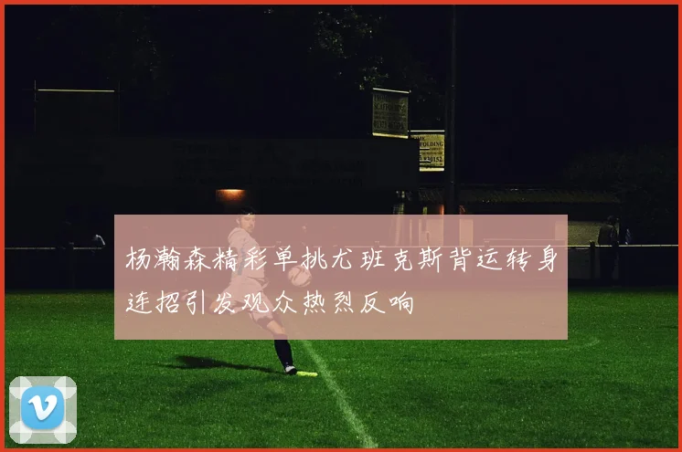 杨瀚森精彩单挑尤班克斯背运转身连招引发观众热烈反响
