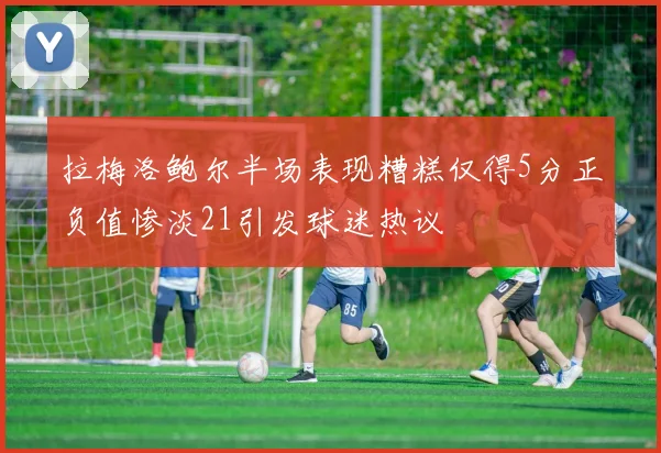 拉梅洛鲍尔半场表现糟糕仅得5分正负值惨淡21引发球迷热议