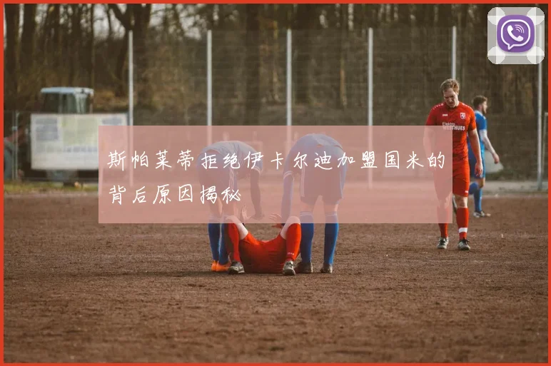 斯帕莱蒂拒绝伊卡尔迪加盟国米的背后原因揭秘