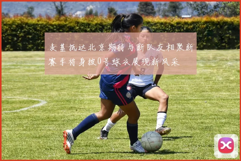 麦基抵达北京期待与新队友相聚新赛季将身披0号球衣展现新风采
