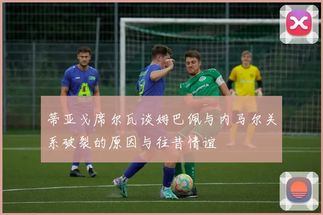蒂亚戈席尔瓦谈姆巴佩与内马尔关系破裂的原因与往昔情谊