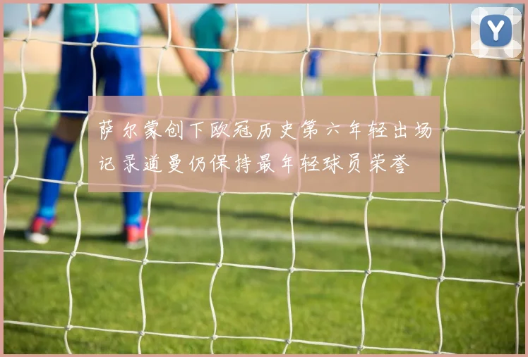 萨尔蒙创下欧冠历史第六年轻出场记录道曼仍保持最年轻球员荣誉