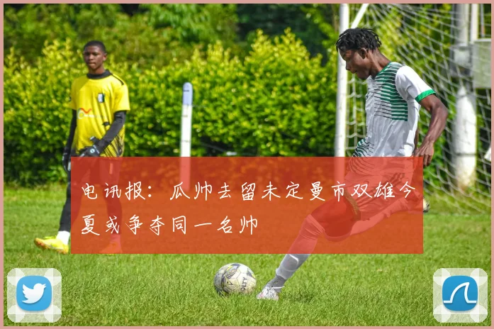 电讯报：瓜帅去留未定曼市双雄今夏或争夺同一名帅