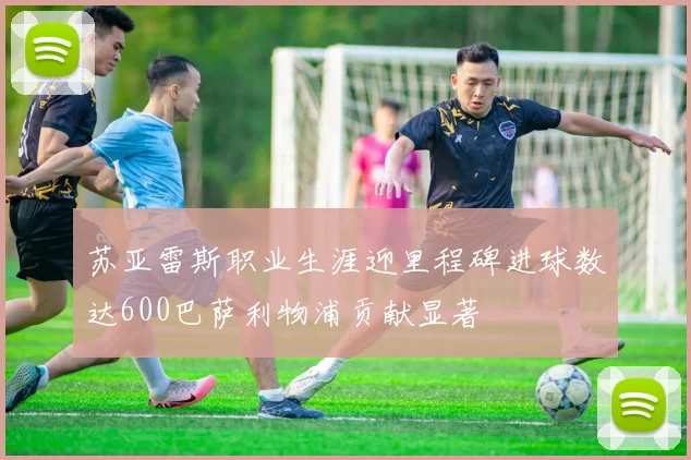 苏亚雷斯职业生涯迎里程碑进球数达600巴萨利物浦贡献显著