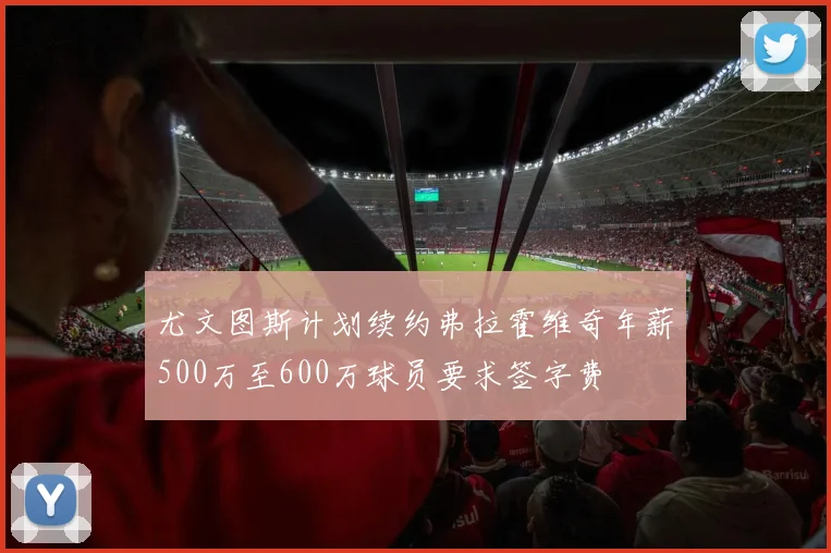 尤文图斯计划续约弗拉霍维奇年薪500万至600万球员要求签字费