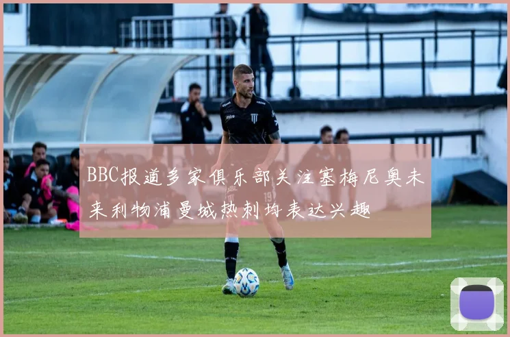 BBC报道多家俱乐部关注塞梅尼奥未来利物浦曼城热刺均表达兴趣
