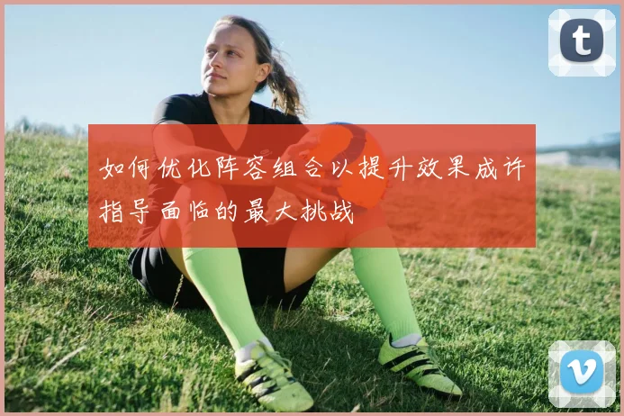 如何优化阵容组合以提升效果成许指导面临的最大挑战