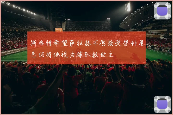 斯洛特希望萨拉赫不愿接受替补角色仍将他视为球队救世主