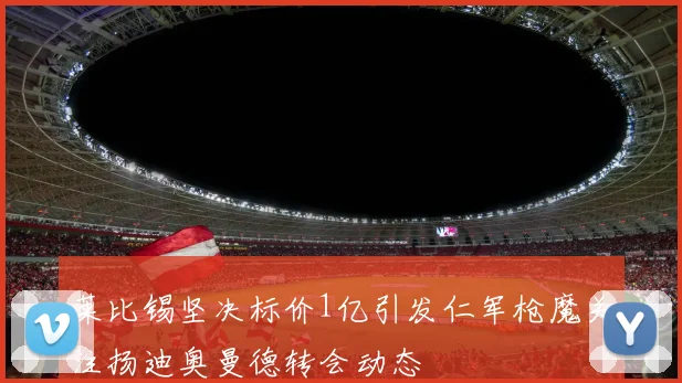 莱比锡坚决标价1亿引发仁军枪魔关注扬迪奥曼德转会动态