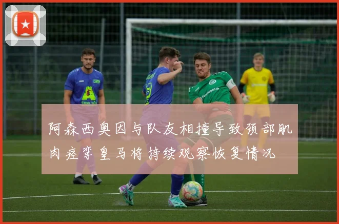 阿森西奥因与队友相撞导致颈部肌肉痉挛皇马将持续观察恢复情况